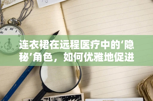 连衣裙在远程医疗中的‘隐秘’角色，如何优雅地促进患者隐私保护？