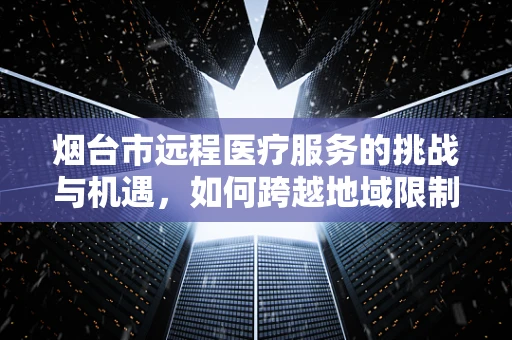 烟台市远程医疗服务的挑战与机遇，如何跨越地域限制，实现医疗资源均衡？