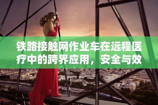 铁路接触网作业车在远程医疗中的跨界应用，安全与效率的双重挑战？