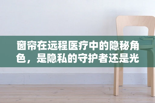 窗帘在远程医疗中的隐秘角色，是隐私的守护者还是光线的调节师？
