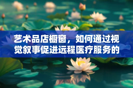 艺术品店橱窗，如何通过视觉叙事促进远程医疗服务的普及？