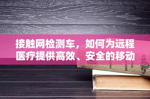 接触网检测车，如何为远程医疗提供高效、安全的移动检测解决方案？