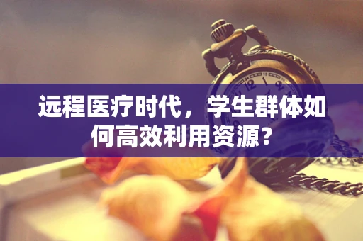 远程医疗时代，学生群体如何高效利用资源？