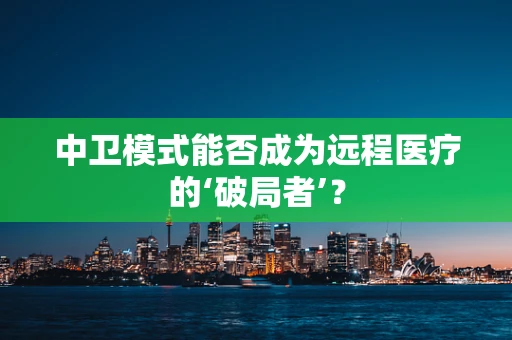 中卫模式能否成为远程医疗的‘破局者’？