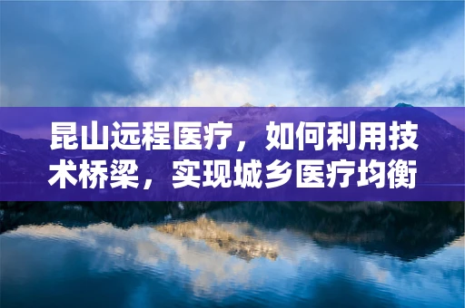 昆山远程医疗，如何利用技术桥梁，实现城乡医疗均衡发展？