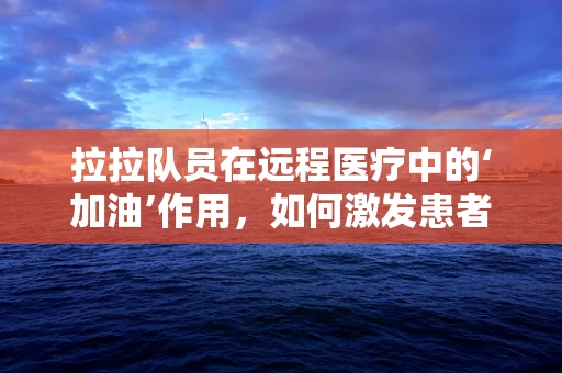 拉拉队员在远程医疗中的‘加油’作用，如何激发患者信心与参与度？