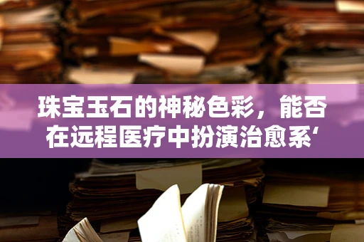 珠宝玉石的神秘色彩，能否在远程医疗中扮演治愈系‘良药’？