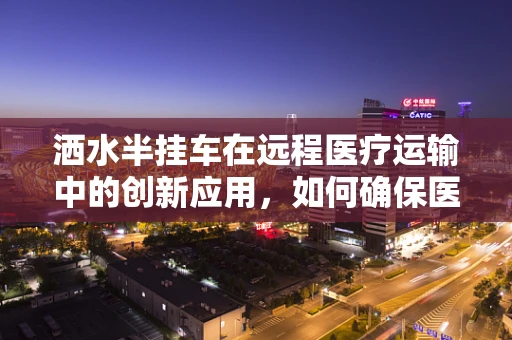 洒水半挂车在远程医疗运输中的创新应用，如何确保医疗物资的‘无菌’送达？