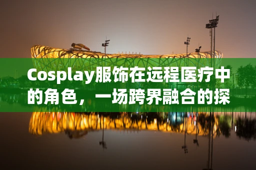 Cosplay服饰在远程医疗中的角色，一场跨界融合的探索