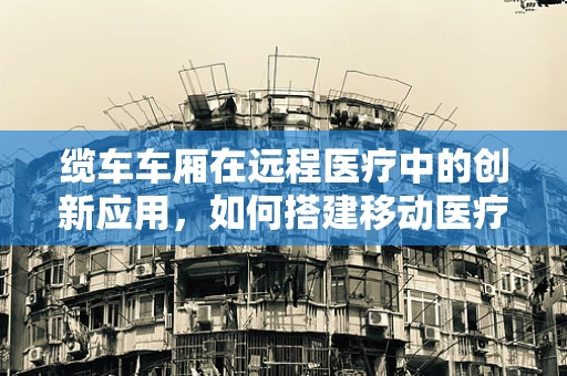 缆车车厢在远程医疗中的创新应用，如何搭建移动医疗站？