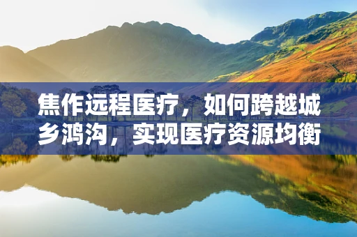 焦作远程医疗，如何跨越城乡鸿沟，实现医疗资源均衡？