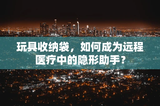 玩具收纳袋，如何成为远程医疗中的隐形助手？