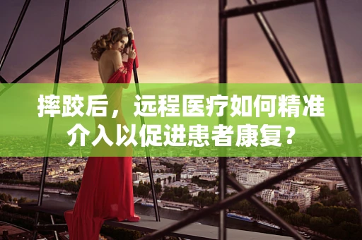 摔跤后，远程医疗如何精准介入以促进患者康复？