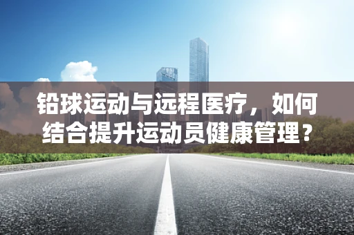 铅球运动与远程医疗，如何结合提升运动员健康管理？