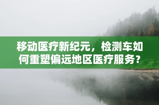 移动医疗新纪元，检测车如何重塑偏远地区医疗服务？