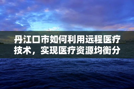 丹江口市如何利用远程医疗技术，实现医疗资源均衡分配？
