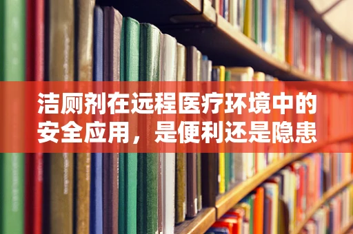 洁厕剂在远程医疗环境中的安全应用，是便利还是隐患？