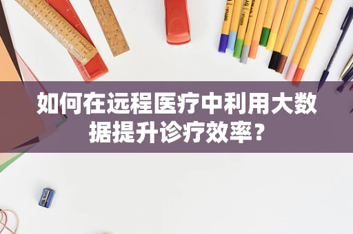 如何在远程医疗中利用大数据提升诊疗效率？