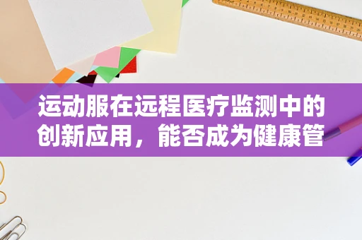 运动服在远程医疗监测中的创新应用，能否成为健康管理的‘隐形翅膀’？