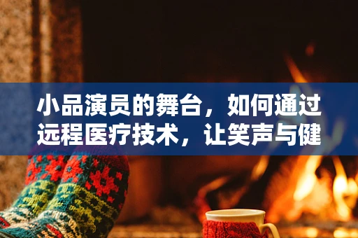 小品演员的舞台，如何通过远程医疗技术，让笑声与健康同行？