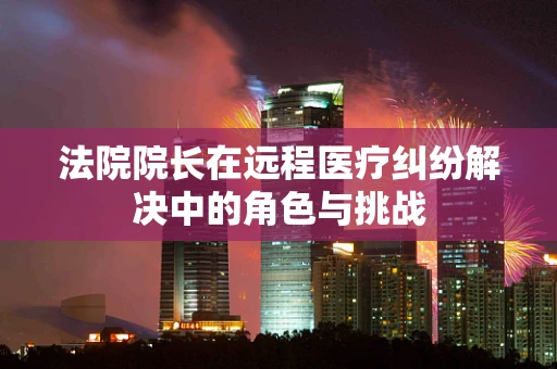 法院院长在远程医疗纠纷解决中的角色与挑战