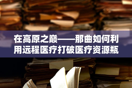 在高原之巅——那曲如何利用远程医疗打破医疗资源瓶颈？