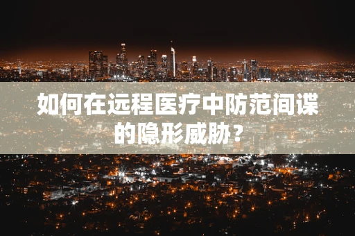 如何在远程医疗中防范间谍的隐形威胁？