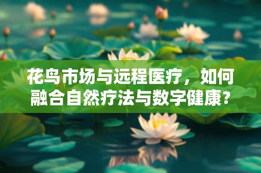 花鸟市场与远程医疗，如何融合自然疗法与数字健康？