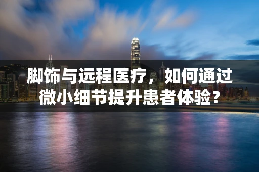 脚饰与远程医疗，如何通过微小细节提升患者体验？