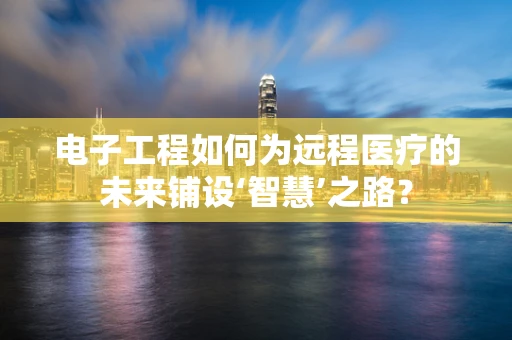 电子工程如何为远程医疗的未来铺设‘智慧’之路？
