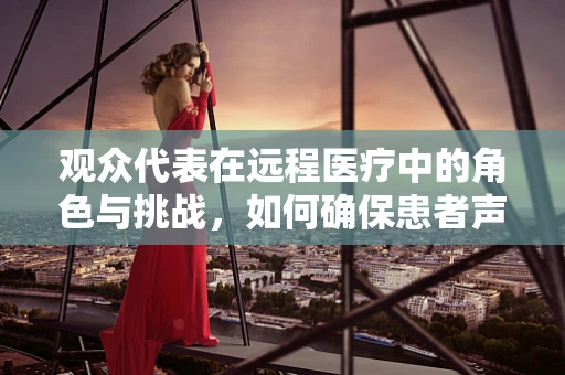观众代表在远程医疗中的角色与挑战，如何确保患者声音被听见？