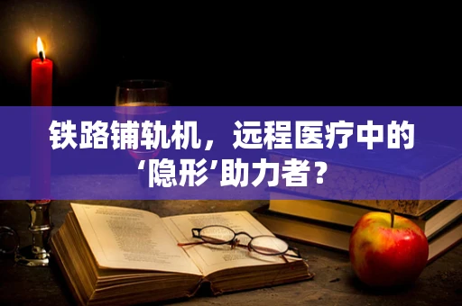 铁路铺轨机，远程医疗中的‘隐形’助力者？