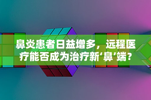 鼻炎患者日益增多，远程医疗能否成为治疗新‘鼻’端？