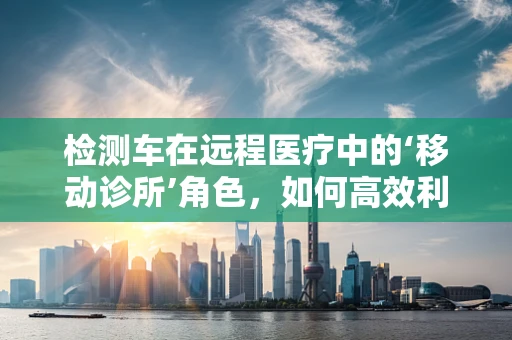 检测车在远程医疗中的‘移动诊所’角色，如何高效利用？