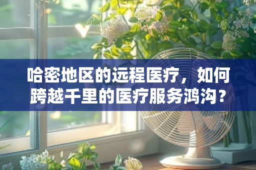 哈密地区的远程医疗，如何跨越千里的医疗服务鸿沟？