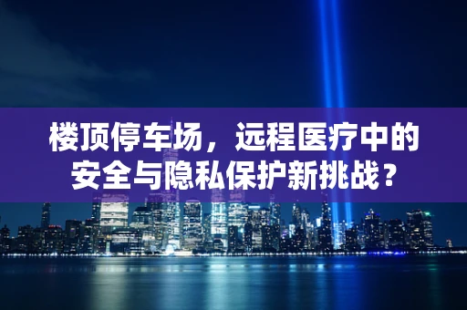 楼顶停车场，远程医疗中的安全与隐私保护新挑战？