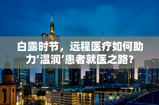 白露时节，远程医疗如何助力‘温润’患者就医之路？
