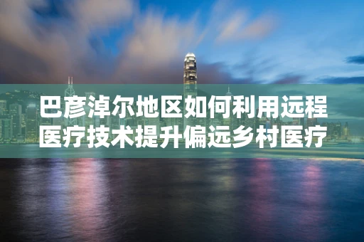 巴彦淖尔地区如何利用远程医疗技术提升偏远乡村医疗服务质量？