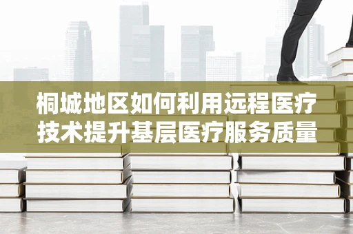 桐城地区如何利用远程医疗技术提升基层医疗服务质量？
