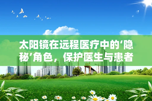 太阳镜在远程医疗中的‘隐秘’角色，保护医生与患者的‘视界’