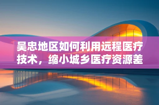吴忠地区如何利用远程医疗技术，缩小城乡医疗资源差距？