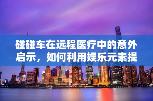 碰碰车在远程医疗中的意外启示，如何利用娱乐元素提升患者体验？