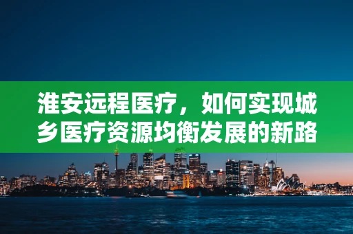 淮安远程医疗，如何实现城乡医疗资源均衡发展的新路径？