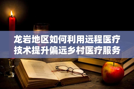 龙岩地区如何利用远程医疗技术提升偏远乡村医疗服务？