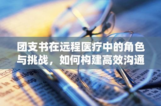 团支书在远程医疗中的角色与挑战，如何构建高效沟通桥梁？