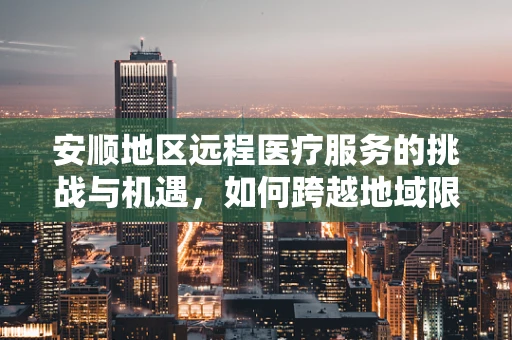 安顺地区远程医疗服务的挑战与机遇，如何跨越地域限制，实现医疗资源均衡？