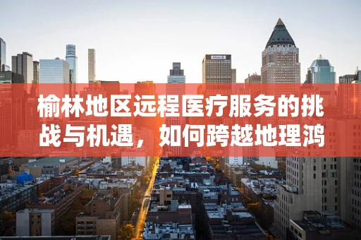 榆林地区远程医疗服务的挑战与机遇，如何跨越地理鸿沟？
