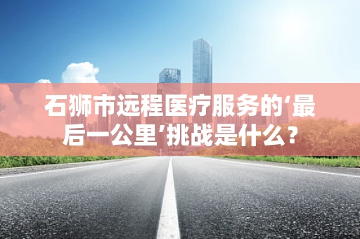 石狮市远程医疗服务的‘最后一公里’挑战是什么？