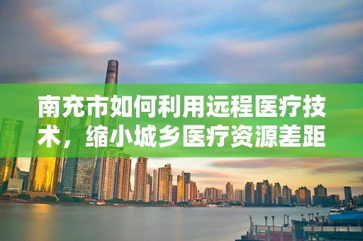 南充市如何利用远程医疗技术，缩小城乡医疗资源差距？