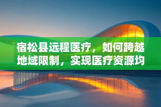 宿松县远程医疗，如何跨越地域限制，实现医疗资源均衡？
